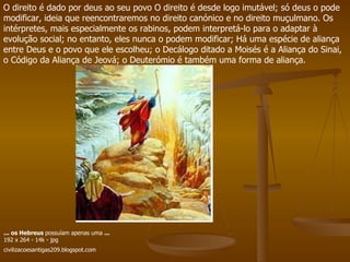 O direito é dado por deus ao seu povo O direito é desde logo imutável; só deus o pode modificar, ideia que reencontraremos no direito canónico e no direito muçulmano. Os intérpretes, mais especialmente os rabinos, podem interpretá-lo para o adaptar à evolução social; no entanto, eles nunca o podem modificar; Há uma espécie de aliança entre Deus e o povo que ele escolheu; o Decálogo ditado a Moisés é a Aliança do Sinai, o Código da Aliança de Jeová; o Deuterómio é também uma forma de aliança.  ...   os Hebreus  possuíam apenas uma  ... 192 x 264 - 14k - jpg civilizacoesantigas209.blogspot.com   