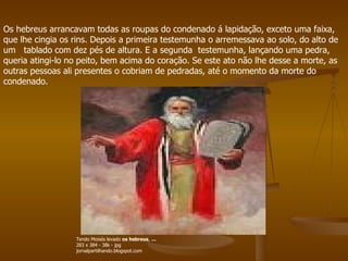 Os hebreus arrancavam todas as roupas do condenado á lapidação, exceto uma faixa, que lhe cingia os rins. Depois a primeira testemunha o arremessava ao solo, do alto de um   tablado com dez pés de altura. E a segunda  testemunha, lançando uma pedra, queria atingi-lo no peito, bem acima do coração. Se este ato não lhe desse a morte, as outras pessoas ali presentes o cobriam de pedradas, até o momento da morte do condenado.  Tendo Moisés levado  os hebreus ,  ... 283 x 384 - 38k - jpg jornalpartilhando.blogspot.com 