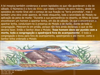 A lei mosaica também condenava a serem lapidados os que não guardavam o dia de sábado. O Números é o livro da  Bíblia  que relata a história do povo hebreu, desde os episódios do monte Sinai até o começo de sua fixação na "terra prometida", mas é também uma obra onde aparece, de modo eloquente, toda a severidade de Moisés na aplicação da pena de morte: "Durante a sua permanência no deserto, os filhos de Israel encontraram um homem a apanhar lenha, em dia de sábado. Os que o encontraram a apanhar lenha, condurizam-no à presença de Moisés e de Aarão, diante de toda a congregação. Meteram-lo em prisão, porque não fora ainda declarado o que se lhe deveria fazer. Então o Senhor disse a Moisés: ' Esse homem deve ser punido com a morte, toda a congregação o apedrejará fora do acampamento '. E toda a congregação o levou para fora do acampamento, apedrejando-o até morrer, como o Senhor tinha ordenado a Moisés  Seu povo porem eram  os hebreus  que  ... 450 x 578 - 80k - jpg www.techs.com.br  