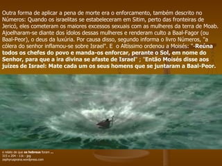 Outra forma de aplicar a pena de morte era o enforcamento, também descrito no Números: Quando os israelitas se estabeleceram em Sitim, perto das fronteiras de Jericó, eles cometeram os maiores excessos sexuais com as mulheres da terra de Moab. Ajoelharam-se diante dos ídolos dessas mulheres e renderam culto a Baal-Fagor (ou Baal-Peor), o deus da luxúria. Por causa disso, segundo informa o livro Números, "a cólera do senhor inflamou-se sobre Israel". E  o Altíssimo ordenou a Moisés: "- Reúna todos os chefes do povo e manda-os enforcar, perante o Sol, em nome do Senhor, para que a ira divina se afaste de Israel " ; " Então Moisés disse aos juízes de Israel: Mate cada um os seus homens que se juntaram a Baal-Peor.   o relato de que  os hebreus  foram  ... 315 x 204 - 11k - jpg zephyrusprana.wordpress.com 