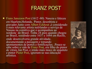 FRANZ POST Frans Janszoon Post  (1612 -80). Nasceu e faleceu em Haarlem,Holanda .  Pintor, desenhista e gravador.Junto com  Albert Eckhout  ,é considerado o mais relevante artista neêrlandes a serviço de Nassau na comitiva que o acompanhou ao nordeste  do Brasil. Tinha 24 anos quando chegou ao Brasil, residindo entre 1637 e 1644 em Recife, onde   desenvolveria grande atividade, documentando a paisagem e tomando apontamentos de portos e fortificações. .Pouco se sabe sobre a vida de  Franz Post , era filho do pintor de vitrais Jan Post, e irmão mais moço do arquiteto e pintor  Pieter Post , ignoram-se sua educação artística. 