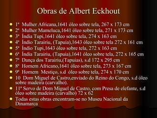 Obras de Albert Eckhout 1ª  Mulher Africana,1641 óleo sobre tela, 267 x 173 cm 2ª  Mulher Mameluca,1641 óleo sobre tela, 271 x 173 cm 3ª  Índia Tupi,1641 óleo sobre tela, 274 x 163 cm 4ª  Índio Tarairiu, (Tapuia),1643 óleo sobre tela 272 x 161 cm 5ª  Índio Tupi,1643 óleo sobre tela, 272 x 163 cm 6ª  Índia Tarairiu, (Tapuia),1641 óleo sobre tela, 272 x 165 cm 7ª  Dança dos Tarairiu,(Tapuias), s.d 172 x 295 cm 8ª  Homem Africano,1641 óleo sobre tela, 273 x 167 cm  9ª  Homem  Mestiço, s.d  óleo sobre tela, 274 x 170 cm 10  Dom Miguel de Castro,enviado do Reino do Congo, s.d óleo sobre madeira (carvalho). 11ª Servo de Dom Miguel de Castro, com Presa de elefante, s.d óleo sobre madeira (carvalho) 72 x 62 Todas estas obras encontram-se no Museu Nacional da Dinamarca 
