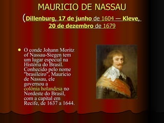 MAURICIO DE NASSAU ( Dillenburg ,  17 de junho  de  1604  —  Kleve ,  20 de dezembro  de  1679 O conde Johann Moritz of Nassau-Siegen tem um lugar especial na História do Brasil. Conhecido pelo nome "brasileiro", Maurício de Nassau, ele governou a  colônia holandesa  no Nordeste do Brasil, com a capital em Recife, de 1637 a 1644.  