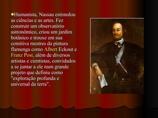 Humanista, Nassau estimulou as ciências e as artes. Fez construir um observatório astronômico, criou um jardim botânico e trouxe em sua comitiva mestres da pintura flamenga como  Albert  Eckout  e  Franz Post,  além de diversos artistas e cientistas, convidados a se juntar a ele num grande projeto que definiu como "exploração profunda e universal da terra". 