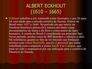 ALBERT ECKHOUT (1610 – 1665) Eckhout  trabalhava em Amsterdã como ilustrador, e aos 26 anos foi convidado para a missão artística de Nassau. Esteve no Brasil entre 1637 e 1644. No período em que esteve no Nordeste brasileiro desenvolve intensa atividade como documentarista da fauna e da flora e como pintor de tipos humanos. A estada no Brasil é considerada sua principal fase. Nesse período, produz cerca de 400 desenhos e esboços a óleo. Há referências quanto ao fato de ter iniciado sua formação artística com  Gheet Rocleeffs , seu tio. é provável que tenha trabalhado com o arquiteto e pintor  Jacob Van Campen , que pode ter sido o responsável por sua indicação para a comitiva de Maurício de Nassau. 