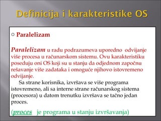 o Paralelizam

Paralelizam u radu podrazumeva uporedno odvijanje
više procesa u računarskom sistemu. Ovu karakteristiku
poseduju oni OS koji su u stanju da odjednom započnu
rešavanje više zadataka i omoguće njihovo istovremeno
odvijanje.
    Sa strane korisnika, izvršava se više programa
istovremeno, ali sa interne strane računarskog sistema
(procesora) u datom trenutku izvršava se tačno jedan
proces.
(proces je programa u stanju izvršavanja)
 