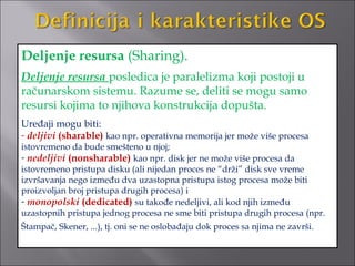 Deljenje resursa (Sharing).
Deljenje resursa posledica je paralelizma koji postoji u
računarskom sistemu. Razume se, deliti se mogu samo
resursi kojima to njihova konstrukcija dopušta.
Uređaji mogu biti:
- deljivi (sharable) kao npr. operativna memorija jer može više procesa
istovremeno da bude smešteno u njoj;
- nedeljivi (nonsharable) kao npr. disk jer ne može više procesa da
istovremeno pristupa disku (ali nijedan proces ne “drži” disk sve vreme
izvršavanja nego između dva uzastopna pristupa istog procesa može biti
proizvoljan broj pristupa drugih procesa) i
- monopolski (dedicated) su takođe nedeljivi, ali kod njih između
uzastopnih pristupa jednog procesa ne sme biti pristupa drugih procesa (npr.
Štampač, Skener, ...), tj. oni se ne oslobađaju dok proces sa njima ne završi.
 