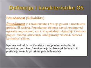 Pouzdanost (Reliability)
Pouzdanost je karakteristika OS koja govori o učestalosti
grešaka ili zastoja. Pouzdanost sistema zavisi ne samo od
operativnog sistema, već i od spoljašnjih događaja i zahteva
poput: režima korišćenja, konfiguracije sistema, zahteva
korisnika i slično.

Nprimer kod nekih real time sistema neophodno je obezbediti
neprekidno pouzdano funkcionisanje bez havarijskih situacija ili
prekidanje kontrole pri otkazu pojedinih uređaja.
 