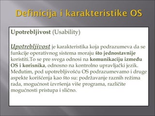 Upotrebljivost (Usability)

Upotrebljivost je karakteristika koja podrazumeva da se
funkcije operativnog sistema moraju što jednostavnije
koristiti.To se pre svega odnosi na komunikaciju između
OS i korisnika, odnosno na kontrolno upravljački jezik.
Međutim, pod upotrebljivošću OS podrazumevamo i druge
aspekte korišćenja kao što su: podržavanje raznih režima
rada, mogućnost izvršenja više programa, različite
mogućnosti pristupa i slično.
 