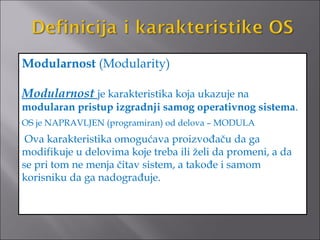 Modularnost (Modularity)

Modularnost je karakteristika koja ukazuje na
modularan pristup izgradnji samog operativnog sistema.
OS je NAPRAVLJEN (programiran) od delova – MODULA
 Ova karakteristika omogućava proizvođaču da ga
modifikuje u delovima koje treba ili želi da promeni, a da
se pri tom ne menja čitav sistem, a takođe i samom
korisniku da ga nadograđuje.
 