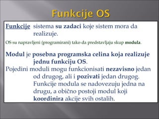 Funkcije sistema su zadaci koje sistem mora da
         realizuje.
OS su napravljeni (programirani) tako da predstavljaju skup modula.

Modul je posebna programska celina koja realizuje
          jednu funkciju OS.
Pojedini moduli mogu funkcionisati nezavisno jedan
          od drugog, ali i pozivati jedan drugog.
          Funkcije modula se nadovezuju jedna na
          drugu, a obično postoji modul koji
          koordinira akcije svih ostalih.
 