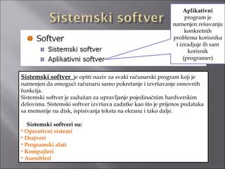 Aplikativni
                                                                  program je
                                                            namenjen rešavanju
                                                                  konkretnih
                                                            problema korisnika
                                                             i izradjuje ih sam
                                                                   korisnik
                                                                 (programer)


Sistemski softver je opšti naziv za svaki računarski program koji je
namenjen da omogući računaru samo pokretanje i izvršavanje osnovnih
funkcija.
Sistemski softver je zadužan za upravljanje pojedinačnim hardverskim
delovima. Sistemski softver izvršava zadatke kao što je prijenos podataka
sa memorije na disk, ispisivanja teksta na ekranu i tako dalje.

   Sistemski softveri su:
• Operativni sistemi
• Drajveri
• Programski alati
• Kompajleri
• Asembleri
 