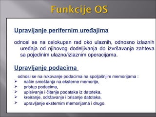 Upravljanje perifernim uređajima
odnosi se na celokupan rad oko ulaznih, odnosno izlaznih
  uređaja od njihovog dodeljivanja do izvršavanja zahteva
  sa pojedinim ulazno/izlaznim operacijama.

Upravljanje podacima
 odnosi se na rukovanje podacima na spoljašnjim memorijama :
 način smeštanja na eksterne memorije,
 pristup podacima,
 upisivanje i čitanje podataka iz datoteka,
 kreiranje, održavanje i brisanje datoteka,
 upravljanje eksternim memorijama i drugo.
 