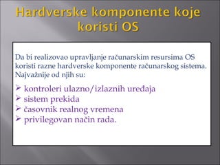 Da bi realizovao upravljanje računarskim resursima OS
koristi razne hardverske komponente računarskog sistema.
Najvažnije od njih su:
 kontroleri ulazno/izlaznih uređaja
 sistem prekida
 časovnik realnog vremena
 privilegovan način rada.
 
