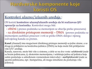 Kontroleri ulazno/izlaznih uređaja :
OS koristi kontrolere ulazno/izlaznih uređaja da bi realizovao I/O
operacije za korisnika. Kontroleri mogu biti:
  - obični ( prenos podataka sa memorijom se obavlja preko procesora)
  - sa direktnim pristupom memoriji – DMA (prenos podataka sa
memorijom zaobilazi procesor i vrši se preko DMA sklopa i njenog
izdvojenog kanala za prenos.
Kanal (channel) ima mogućnost direktnog pristupa memoriji sa jedne strane, a sa
druge je priključen na kontrolnu jedinicu (DMA) na koju može biti priključeno
više I/O uređaja.
Kanala, naravno, može biti više u sistemu, a dele se na dve vrste: selektorski (rade
sa brzim jedinicama, tj. eksternim memorijama, i selektuju jednu od jedinica koju
zatim poslužuju u određenom vremenskom intervalu) i multiplekserski (rade sa
sporim jedinicama, npr. štampačima, ali mogu simultano da poslužuju više
jedinica).
 