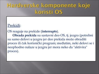 Prekidi:
OS reaguje na prekide (interrupts).
    Obrada prekida su sastavni deo OS, tj. jezgra (potrebni
su samo delovi u jezgru jer deo prekida može obraditi
proces ili čak korisnički program; međutim, neki delovi se i
neophodno nalaze u jezgru jer mora neko da "aktivira"
proces).
 