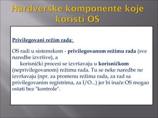 Privilegovani režim rada:

OS radi u sistemskom - privilegovanom režimu rada (sve
naredbe izvršive), a
   korisnički procesi se izvršavaju u korisničkom
(neprivilegovanom) režimu rada. Tu se neke naredbe ne
izvršavaju (npr. za promenu režima rada, za rad sa
privilegovanim registrima, za I/O...) jer bi inače OS mogao
ostati bez "kontrole".
 