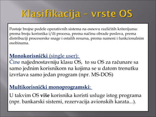 Postoje brojne podele operativnih sistema na osnovu različitih kriterijuma:
prema broju korisnika i/ili procesa, prema načinu obrade poslova, prema
distribuciji procesorske snage i ostalih resursa, prema nameni i funkcionalnim
osobinama.


Monokorisnički (single user):
Čine najjednostavniju klasu OS, to su OS za računare sa
samo jednim korisnikom na kojima se u datom trenutku
izvršava samo jedan program (npr. MS-DOS)

Multikorisnički monoprogramski:
U takvim OS više korisnika koristi usluge istog programa
(npr. bankarski sistemi, rezervacija avionskih karata...).
 