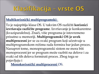 Multikorisnički multiprogramski:
To je najopštija klasa OS. U takvim OS različiti korisnici
izvršavaju različite programe. Izvršavanje je konkurentno
(kvaziparalelno). Znači, više programa je istovremeno
prisutno u memoriji. Multiprogramski OS je uvek
multiprocesni jer se za svaki program koji učestvuje u
multiprogramskom režimu rada formira bar jedan proces.
Nasuprot tome, monoprogramski sistem ne mora biti
monoprocesni jer se program može razbiti na delove i za
svaki od tih delova formirati proces. Zbog toga se
pojavljuju i
    Monokorisnički multiprocesni OS.
 