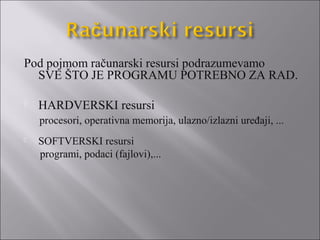 Pod pojmom računarski resursi podrazumevamo
  SVE ŠTO JE PROGRAMU POTREBNO ZA RAD.

   HARDVERSKI resursi
    procesori, operativna memorija, ulazno/izlazni uređaji, ...
   SOFTVERSKI resursi
    programi, podaci (fajlovi),...
 