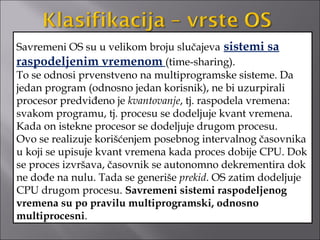 Savremeni OS su u velikom broju slučajeva sistemi sa
raspodeljenim vremenom (time-sharing).
To se odnosi prvenstveno na multiprogramske sisteme. Da
jedan program (odnosno jedan korisnik), ne bi uzurpirali
procesor predviđeno je kvantovanje, tj. raspodela vremena:
svakom programu, tj. procesu se dodeljuje kvant vremena.
Kada on istekne procesor se dodeljuje drugom procesu.
Ovo se realizuje korišćenjem posebnog intervalnog časovnika
u koji se upisuje kvant vremena kada proces dobije CPU. Dok
se proces izvršava, časovnik se autonomno dekrementira dok
ne dođe na nulu. Tada se generiše prekid. OS zatim dodeljuje
CPU drugom procesu. Savremeni sistemi raspodeljenog
vremena su po pravilu multiprogramski, odnosno
multiprocesni.
 
