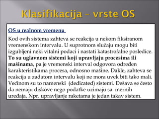 OS u realnom vremenu
Kod ovih sistema zahteva se reakcija u nekom fiksiranom
vremenskom intervalu. U suprotnom slučaju mogu biti
izgubljeni neki vitalni podaci i nastati katastrofalne posledice.
To su uglavnom sistemi koji upravljaju procesima ili
mašinama, pa je vremenski interval odgovora određen
karakteristikama procesa, odnosno mašine. Dakle, zahteva se
reakcija u zadatom intervalu koji ne mora uvek biti tako mali.
Većinom su to namenski (dedicated) sistemi. Dešava se često
da nemaju diskove nego podatke uzimaju sa mernih
uređaja. Npr. upravljanje raketama je jedan takav sistem.
 