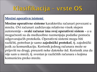 Mrežni operativn isistemi
Mrežne operativne sisteme karakterišu računari povezani u
mrežu. Ovi računari zadržavaju relativno visok stepen
autonomije – svaki računar ima svoj operativni sistem – a u
mogućnosti su da međusobno razmenjuju podatke pomoću
odgovarajućih protokola. Operativni sistemi mogu biti
različiti, potreban je samo zajednički protokol, tj. zajednički
jezik za komunikaciju. Korisnik jednog računara može se
prijaviti na drugi, preuzeti neke datoteke itd. Korisnik zna da
nije sam u mreži, tj. svestan je različitih računara s kojima
komunicira preko mreže.
.
 