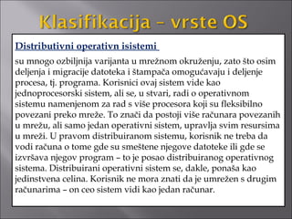 Distributivni operativn isistemi
su mnogo ozbiljnija varijanta u mrežnom okruženju, zato što osim
deljenja i migracije datoteka i štampača omogućavaju i deljenje
procesa, tj. programa. Korisnici ovaj sistem vide kao
jednoprocesorski sistem, ali se, u stvari, radi o operativnom
sistemu namenjenom za rad s više procesora koji su fleksibilno
povezani preko mreže. To znači da postoji više računara povezanih
u mrežu, ali samo jedan operativni sistem, upravlja svim resursima
u mreži. U pravom distribuiranom sistemu, korisnik ne treba da
vodi računa o tome gde su smeštene njegove datoteke ili gde se
izvršava njegov program – to je posao distribuiranog operativnog
sistema. Distribuirani operativni sistem se, dakle, ponaša kao
jedinstvena celina. Korisnik ne mora znati da je umrežen s drugim
računarima – on ceo sistem vidi kao jedan računar.
 