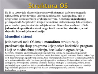 Da bi se upravljalo složenošću operativnih sistema i da bi se omogućilo
njihovo brže projektovanje, lakše modifikovanje i nadogradnja, bilo je
neophodno dobro osmisliti strukturu softvera. Korišćenje modularnog
pristupa kod OS čiji kodovi imaju više miliona instrukcija nije bilo dovoljno,
pa su moduli grupisani u hijerarhijske nivoe. Generalno, možemo reći da
jednostavni operativni sistemi mogu imati monolitnu strukturu, a veći
slojevitu hijerarhijsku realizaciju.

Monolitni sistemi
Jednostavni mali OS imaju monolitnu strukturu, tj.
predstavljaju skup programa koje poziva korisnički program
i koji se međusobno pozivaju, bez ikakvih ograničenja.
Korisnički programi upotrebljavaju servise operativnog sistema na sledeći način: parametri
sistemskog poziva se smeštaju na određena mesta, kao što su registri procesora ili stek, nakon čega
sledi pozivanje jezgra operativnog sistema. Ova operacija prebacuje procesor iz korisničkog režima
rada u sistemski režim rada i kontrolu predaje operativnom sistemu. U sistemskom režimu rada
dostupne su privilegovane komande kojima se ne može pristupiti iz korisničkog režima. Posle
pozivanja jezgra, operativni sistem preuzima kontrolu i na osnovu parametara poziva određuje
koju sistemsku proceduru treba pozvati. Nakon izvršenja procedure, kontrola se vraća
korisničkom programu.
 