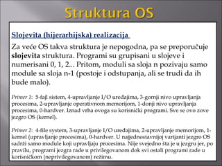 Slojevita (hijerarhijska) realizacija
Za veće OS takva struktura je nepogodna, pa se preporučuje
slojevita struktura. Programi su grupisani u slojeve i
numerisani 0, 1, 2... Pritom, moduli sa sloja n pozivaju samo
module sa sloja n-1 (postoje i odstupanja, ali se trudi da ih
bude malo).
Primer 1: 5-fajl sistem, 4-upravljanje I/O uređajima, 3-gornji nivo upravljanja
procesima, 2-upravljanje operativnom memorijom, 1-donji nivo upravljanja
procesima, 0-hardver. Iznad vrha ovoga su korisnički programi. Sve se ovo zove
jezgro OS (kernel).

Primer 2: 4-file system, 3-upravljanje I/O uređajima, 2-upravljanje memorijom, 1-
kernel (upravljanje procesima), 0-hardver. U najjednostavnijoj varijanti jezgro OS
sadrži samo module koji upravljaju procesima. Nije svejedno šta je u jezgru jer, po
pravilu, programi jezgra rade u privilegovanom dok svi ostali programi rade u
korisničkom (neprivilegovanom) režimu.
 