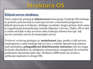Klijent-server struktura
Treći, najnoviji, pristup je klijent-server koncepcija. Funkcije OS realizuju
se pomoću procesa koji se nazivaju serveri, a korisnički programi su
klijenti (pozivaju te funkcije i dobijaju rezultate). Jezgro pritom služi samo
za organizaciju komunikacija između klijenata i servera. Dakle, OS se deli
u celine od kojih svaka servisira neku funkciju sistema kao npr. fajl
servisi, terminal servisi ili memorijski servisi

Prednosti: ovakvog pristupa su: modularnost (npr, greška u fajl serveru
onemogućava samo funkcije fajl servera, a ostatak operativnog sistema
radi normalno), prilagodljivost distribuiranim sistemima (servisi mogu
da budu obezbeđeni na udaljenim računarima) i mogućnost da se koriste
podsistemi okruženja (tako npr. Windows 2000 može da izvršava
aplikacije napisane za druge OS).
.
 