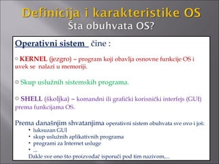 Operativni sistem čine :
o KERNEL    (jezgro) – program koji obavlja osnovne funkcije OS i
uvek se nalazi u memoriji.

o Skup uslužnih sistemskih programa.

o SHELL (školjka) – komandni ili grafički korisnički interfejs (GUI)
prema funkcijama OS.

Prema današnjim shvatanjima operativni sistem obuhvata sve ovo i još:
    • luksuzan GUI
    • skup uslužnih aplikativnih programa
    • programi za Internet usluge
    • ...
    Dakle sve ono što proizvođač isporuči pod tim nazivom,...
 