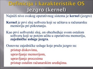 Najniži nivo svakog operativnog sistema je kernel (jezgro)
Kernel je prvi sloj softvera koji se učitava u računarsku
  memoriju pri pokretanju.
Kao prvi softverski sloj, on obezbeđuje svom ostalom
  softveru koji se potom učita u operativnu memoriju,
  zajedničke usluge jezgra.
Osnovne zajedničke usluge koje pruža jezgro su:
  pristup diskovima,
  upravljanje memorijom,
  upravljanje procesima
  pristup ostalim računarskim uređajima.
 