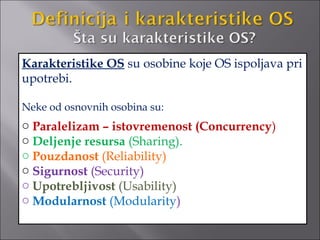 Karakteristike OS su osobine koje OS ispoljava pri
upotrebi.

Neke od osnovnih osobina su:
o Paralelizam – istovremenost (Concurrency)
o Deljenje resursa (Sharing).
o Pouzdanost (Reliability)
o Sigurnost (Security)
o Upotrebljivost (Usability)
o Modularnost (Modularity)
 