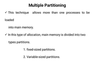 Multiple Partitioning
¸ This technique allows more than one processes to be
loaded
into main memory.
¸ In this type of allocation, main memory is divided into two
types partitions.
1. fixed-sized partitions.
2. Variable-sized partitions.
 