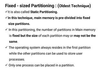 Fixed - sized Partitioning : (Oldest Technique)
¸It is also called Static Partitioning.
¸In this technique, main memory is pre-divided into fixed
size partitions.
¸ In this partitioning, the number of partitions in Main memory
is fixed but the size of each partition may or may not be the
same.
¸ The operating system always resides in the first partition
while the other partitions can be used to store user
processes.
¸ Only one process can be placed in a partition.
 