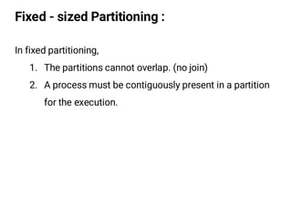 Fixed - sized Partitioning :
In fixed partitioning,
1. The partitions cannot overlap. (no join)
2. A process must be contiguously present in a partition
for the execution.
 