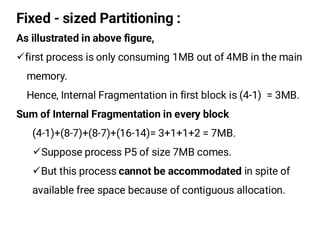 Fixed - sized Partitioning :
As illustrated in above figure,
¸first process is only consuming 1MB out of 4MB in the main
memory.
Hence, Internal Fragmentation in first block is (4-1) = 3MB.
Sum of Internal Fragmentation in every block
(4-1)+(8-7)+(8-7)+(16-14)= 3+1+1+2 = 7MB.
¸Suppose process P5 of size 7MB comes.
¸But this process cannot be accommodated in spite of
available free space because of contiguous allocation.
 