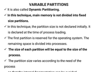 VARIABLE PARTITIONS
¸ It is also called Dynamic Partitioning.
¸ In this technique, main memory is not divided into fixed
size partitions.
¸ In this technique, the partition size is not declared initially. It
is declared at the time of process loading.
¸ The first partition is reserved for the operating system. The
remaining space is divided into processes.
¸ The size of each partition will be equal to the size of the
process.
¸ The partition size varies according to the need of the
process
 