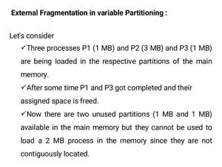 External Fragmentation in variable Partitioning :
Let's consider
¸Three processes P1 (1 MB) and P2 (3 MB) and P3 (1 MB)
are being loaded in the respective partitions of the main
memory.
¸After some time P1 and P3 got completed and their
assigned space is freed.
¸Now there are two unused partitions (1 MB and 1 MB)
available in the main memory but they cannot be used to
load a 2 MB process in the memory since they are not
contiguously located.
 