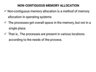 NON-CONTIGUOUS MEMORY ALLOCATION
¸ Non-contiguous memory allocation is a method of memory
allocation in operating systems
¸ The processes get overall space in the memory, but not in a
single place.
¸ That is , The processes are present in various locations
according to the needs of the process.
 