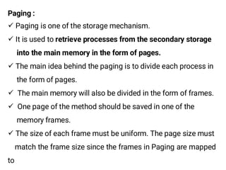 Paging :
¸ Paging is one of the storage mechanism.
¸ It is used to retrieve processes from the secondary storage
into the main memory in the form of pages.
¸ The main idea behind the paging is to divide each process in
the form of pages.
¸ The main memory will also be divided in the form of frames.
¸ One page of the method should be saved in one of the
memory frames.
¸ The size of each frame must be uniform. The page size must
match the frame size since the frames in Paging are mapped
to
 