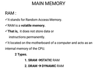 MAIN MEMORY
RAM :
¸It stands for Random Access Memory.
¸RAM is a volatile memory.
¸That is, it does not store data or
instructions permanently.
¸It located on the motherboard of a computer and acts as an
internal memory of the CPU.
2 Types.
1. SRAM STATIC RAM
2. DRAM DYNAMIC RAM
 