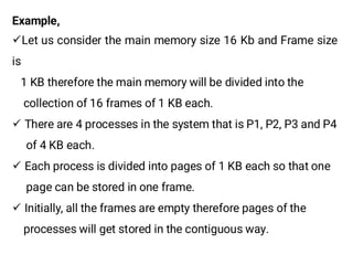 Example,
¸Let us consider the main memory size 16 Kb and Frame size
is
1 KB therefore the main memory will be divided into the
collection of 16 frames of 1 KB each.
¸ There are 4 processes in the system that is P1, P2, P3 and P4
of 4 KB each.
¸ Each process is divided into pages of 1 KB each so that one
page can be stored in one frame.
¸ Initially, all the frames are empty therefore pages of the
processes will get stored in the contiguous way.
 