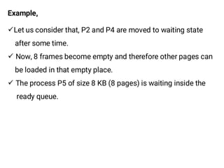Example,
¸Let us consider that, P2 and P4 are moved to waiting state
after some time.
¸ Now, 8 frames become empty and therefore other pages can
be loaded in that empty place.
¸ The process P5 of size 8 KB (8 pages) is waiting inside the
ready queue.
 