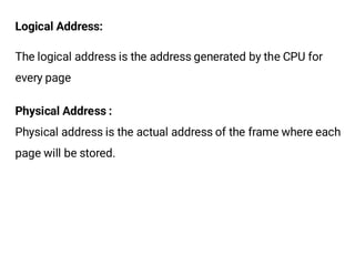 Logical Address:
The logical address is the address generated by the CPU for
every page
Physical Address :
Physical address is the actual address of the frame where each
page will be stored.
 