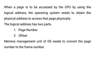 When a page is to be accessed by the CPU by using the
logical address, the operating system needs to obtain the
physical address to access that page physically.
The logical address has two parts.
1. Page Number
2. Offset
Memory management unit of OS needs to convert the page
number to the frame number.
 
