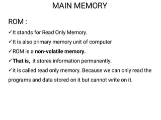 MAIN MEMORY
ROM :
¸It stands for Read Only Memory.
¸It is also primary memory unit of computer
¸ROM is a non-volatile memory.
¸That is, it stores information permanently.
¸it is called read only memory. Because we can only read the
programs and data stored on it but cannot write on it.
 