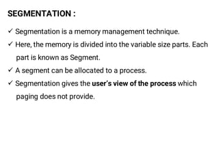 SEGMENTATION :
¸ Segmentation is a memory management technique.
¸ Here, the memory is divided into the variable size parts. Each
part is known as Segment.
¸ A segment can be allocated to a process.
¸ Segmentation gives the user’s view of the process which
paging does not provide.
 