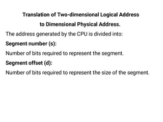Translation of Two-dimensional Logical Address
to Dimensional Physical Address.
The address generated by the CPU is divided into:
Segment number (s):
Number of bits required to represent the segment.
Segment offset (d):
Number of bits required to represent the size of the segment.
 